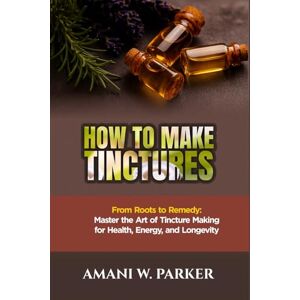 W.PARKER, AMANI HOW TO MAKE TINCTURES: "From Roots to Remedy: Master the Art of Tincture Making for Health, Energy, and Longevity” W.PARKER, AMANI HOW TO MAKE TINCTURES: "From Roots to Remedy: Master the Art of Tincture Making for Health, Energy, and Longevity”