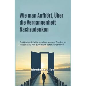 Allen, Montana Wie man Aufhört, Über die Vergangenheit Nachzudenken: Praktische Schritte, um Loszulassen, Frieden zu Finden und mit Zuversicht Voranzukommen Allen, Montana Wie man Aufhört, Über die Vergangenheit Nachzudenken: Praktische Schritte, um Loszulassen, Frieden zu Finden und mit Zuversicht Voranzukommen