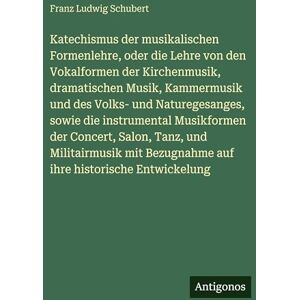 Schubert, Franz Ludwig Katechismus der musikalischen Formenlehre, oder die Lehre von den Vokalformen der Kirchenmusik, dramatischen Musik, Kammermusik und des Volks- und ... Salon, Tanz, und Militairmusik mit Bezugnahm Schubert, Franz Ludwig Katechismus der musikalischen Formenlehre, oder die Lehre von den Vokalformen der Kirchenmusik, dramatischen Musik, Kammermusik und des Volks- und ... Salon, Tanz, und Militairmusik mit Bezugnahm