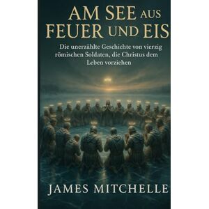 Mitchelle, James Am See aus Feuer und Eis: Die unerzählte Geschichte von vierzig römischen Soldaten, die Christus dem Leben vorziehen Mitchelle, James Am See aus Feuer und Eis: Die unerzählte Geschichte von vierzig römischen Soldaten, die Christus dem Leben vorziehen