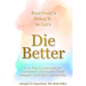 D'Agostino RN BSN, Abigail Everybody's Doing It, So Let's Die Better: A 31-Day Companion for Caregivers Facing the Final Chapter with Their Loved One D'Agostino RN BSN, Abigail Everybody's Doing It, So Let's Die Better: A 31-Day Companion for Caregivers Facing the Final Chapter with Their Loved One
