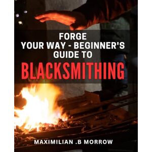 .B Morrow, Maximilian Forge Your Way Beginner's Guide to Blacksmithing: Master the Art of Metalworking with this Comprehensive Beginner's Guide to Blacksmithing. .B Morrow, Maximilian Forge Your Way Beginner's Guide to Blacksmithing: Master the Art of Metalworking with this Comprehensive Beginner's Guide to Blacksmithing.