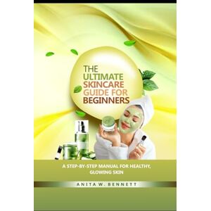 W. Bennett, Anita The Ultimate Skincare Guide for Beginners: A Step-by-Step Manual For Healthy, Glowing Skin W. Bennett, Anita The Ultimate Skincare Guide for Beginners: A Step-by-Step Manual For Healthy, Glowing Skin