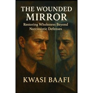 Baafi, Dr Kwasi The Wounded Mirror: Restoring Wholeness Beyond Narcissistic Defenses: A Somatic and Relational Approach to Healing the Fragmented Self Baafi, Dr Kwasi The Wounded Mirror: Restoring Wholeness Beyond Narcissistic Defenses: A Somatic and Relational Approach to Healing the Fragmented Self