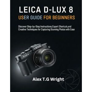 T.G Wright, Alex LEICA D-LUX 8 USER GUIDE FOR BEGINNERS: Discover Step-by-Step Instructions, Expert Shortcuts, and Creative Techniques for Capturing Stunning Photos with Ease T.G Wright, Alex LEICA D-LUX 8 USER GUIDE FOR BEGINNERS: Discover Step-by-Step Instructions, Expert Shortcuts, and Creative Techniques for Capturing Stunning Photos with Ease