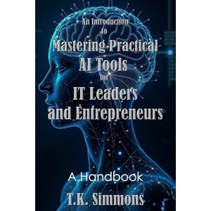 Simmons, T.K. An Introduction to Mastering Practical AI Tools for IT Leaders and Entrepreneurs: A Handbook Simmons, T.K. An Introduction to Mastering Practical AI Tools for IT Leaders and Entrepreneurs: A Handbook