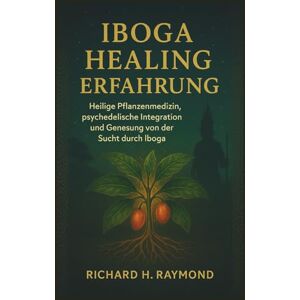 H. Raymond, Richard IBOGA HEALING ERFAHRUNG: Heilige Pflanzenmedizin, psychedelische Integration und Genesung von der Sucht durch Iboga H. Raymond, Richard IBOGA HEALING ERFAHRUNG: Heilige Pflanzenmedizin, psychedelische Integration und Genesung von der Sucht durch Iboga