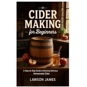 James, Lawson Cider Making for Beginners: A Step-by-Step Guide to Brewing Delicious Homemade Cider James, Lawson Cider Making for Beginners: A Step-by-Step Guide to Brewing Delicious Homemade Cider