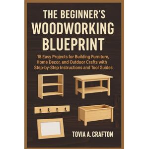 Crafton, Tovia A. THE BEGINNER’S WOODWORKING BLUEPRINT: 15 Easy Projects for Building Furniture, Home Décor, and Outdoor Crafts with Step-by-Step Instructions and Tool Guides Crafton, Tovia A. THE BEGINNER’S WOODWORKING BLUEPRINT: 15 Easy Projects for Building Furniture, Home Décor, and Outdoor Crafts with Step-by-Step Instructions and Tool Guides