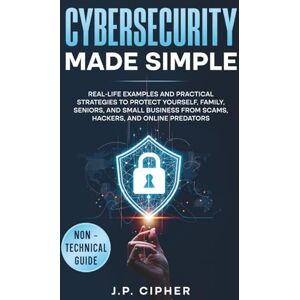 Cipher, J.P. Cybersecurity Made Simple: Real-Life Examples and Practical Strategies to Protect Yourself, Family, Seniors, and Small Business from Scams, Hackers, and Online Predators (Non-Technical Guide) Cipher, J.P. Cybersecurity Made Simple: Real-Life Examples and Practical Strategies to Protect Yourself, Family, Seniors, and Small Business from Scams, Hackers, and Online Predators (Non-Technical Guide)