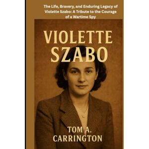 Carrington, Tom A. Violette Szabo: The Life, Bravery, and Enduring Legacy of Violette Szabo: A Tribute to the Courage of a Wartime Spy Carrington, Tom A. Violette Szabo: The Life, Bravery, and Enduring Legacy of Violette Szabo: A Tribute to the Courage of a Wartime Spy