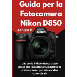 B., Ashlan Guida per la Fotocamera Nikon D850: Una guida indipendente passo passo alle impostazioni, modalità di scatto e menu per foto e video straordinari B., Ashlan Guida per la Fotocamera Nikon D850: Una guida indipendente passo passo alle impostazioni, modalità di scatto e menu per foto e video straordinari
