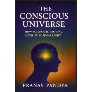 PANDYA, PRANAV THE CONSCIOUS UNIVERSE How Science Is Proving Ancient Wisdom Right PANDYA, PRANAV THE CONSCIOUS UNIVERSE How Science Is Proving Ancient Wisdom Right