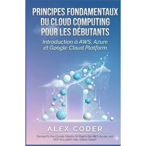 CODER, ALEX Principes fondamentaux du cloud computing pour les débutants: Introduction à AWS, Azure et Google Cloud Platform CODER, ALEX Principes fondamentaux du cloud computing pour les débutants: Introduction à AWS, Azure et Google Cloud Platform