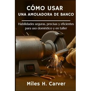 H. Carver, Miles CÓMO USAR UNA AMOLADORA DE BANCO: Habilidades seguras, precisas y eficientes para uso doméstico y en taller H. Carver, Miles CÓMO USAR UNA AMOLADORA DE BANCO: Habilidades seguras, precisas y eficientes para uso doméstico y en taller