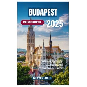 Lurie, Graves BUDAPEST REISEFÜHRER 2025: Entdecken Sie den Charme der ungarischen Hauptstadt mit lokalen Geheimnissen, atemberaubenden Sehenswürdigkeiten und ... Tipps für einen unvergesslichen Städtetrip Lurie, Graves BUDAPEST REISEFÜHRER 2025: Entdecken Sie den Charme der ungarischen Hauptstadt mit lokalen Geheimnissen, atemberaubenden Sehenswürdigkeiten und ... Tipps für einen unvergesslichen Städtetrip