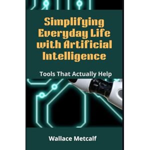 Metcalf, Wallace Simplifying Everyday Life with Artificial Intelligence: Tools That Actually Help Metcalf, Wallace Simplifying Everyday Life with Artificial Intelligence: Tools That Actually Help