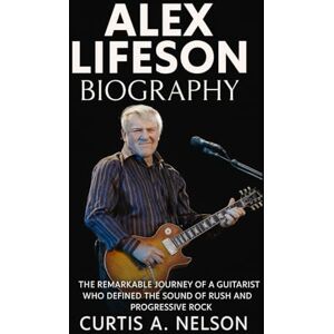 Nelson, Curtis A. Alex Lifeson Biography: The Remarkable Journey of a Guitarist Who Defined the Sound of Rush and Progressive Rock Nelson, Curtis A. Alex Lifeson Biography: The Remarkable Journey of a Guitarist Who Defined the Sound of Rush and Progressive Rock