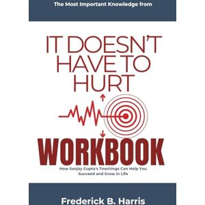 Harris, Frederick B. The Most Important Knowledge from It Doesn’t Have to Hurt Workbook: How Sanjay Gupta's Teachings Can Help You Succeed and Grow in Life Harris, Frederick B. The Most Important Knowledge from It Doesn’t Have to Hurt Workbook: How Sanjay Gupta's Teachings Can Help You Succeed and Grow in Life