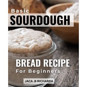 Richarda, Jaca .B Basic Sourdough Bread Recipe For Beginners: A Guide to Perfecting Your Sourdough Bread & Beyond From Creating the Perfect Starter to Baking Artisanal Loaves, Baguettes, Pancakes, and More Richarda, Jaca .B Basic Sourdough Bread Recipe For Beginners: A Guide to Perfecting Your Sourdough Bread & Beyond From Creating the Perfect Starter to Baking Artisanal Loaves, Baguettes, Pancakes, and More