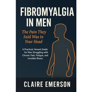 Emerson, Claire Fibromyalgia in Men: The Pain They Said Was in Your Head: A Practical, Honest Guide for Men Struggling with Chronic Pain, Fatigue, and Invisible Illness Emerson, Claire Fibromyalgia in Men: The Pain They Said Was in Your Head: A Practical, Honest Guide for Men Struggling with Chronic Pain, Fatigue, and Invisible Illness