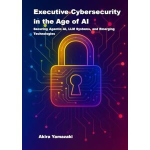Yamazaki, Akira Executive Cybersecurity in the Age of AI: Securing Agentic AI, LLM Systems, and Emerging Technologies Yamazaki, Akira Executive Cybersecurity in the Age of AI: Securing Agentic AI, LLM Systems, and Emerging Technologies
