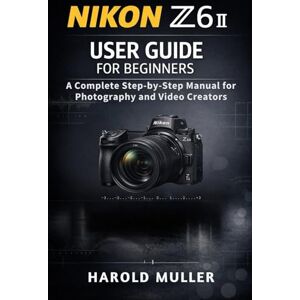 MULLER, HAROLD NIKON Z6 II USER GUIDE FOR BEGINNERS: A Complete Step-by-Step Manual for Photography and Video Creators MULLER, HAROLD NIKON Z6 II USER GUIDE FOR BEGINNERS: A Complete Step-by-Step Manual for Photography and Video Creators