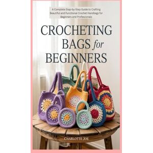 Joe, Charlotte Crocheting Bags for Beginners: A Complete Step-by-Step Guide to Crafting Beautiful and Functional Crochet Handbags for Beginners and Professionals Joe, Charlotte Crocheting Bags for Beginners: A Complete Step-by-Step Guide to Crafting Beautiful and Functional Crochet Handbags for Beginners and Professionals