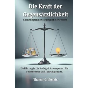 Grabmair, Thomas Die Kraft der Gegensätzlichkeit: Spannungsfelder strategisch verwenden Einführung in die Ambiguitätskompetenz für Unternehmer und Führungskräfte Grabmair, Thomas Die Kraft der Gegensätzlichkeit: Spannungsfelder strategisch verwenden Einführung in die Ambiguitätskompetenz für Unternehmer und Führungskräfte