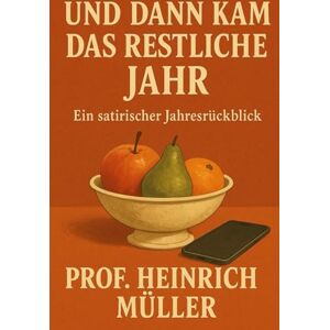 Müller, Prof. Heinrich Und dann kam das restliche Jahr: Ein satirischer Jahresrückblick Müller, Prof. Heinrich Und dann kam das restliche Jahr: Ein satirischer Jahresrückblick