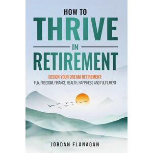 Flanagan, Jordan HOW TO THRIVE IN RETIREMENT: DESIGN YOUR DREAM RETIREMENT: Fun, Freedom, Finance, Health, Happiness and Fulfilment Flanagan, Jordan HOW TO THRIVE IN RETIREMENT: DESIGN YOUR DREAM RETIREMENT: Fun, Freedom, Finance, Health, Happiness and Fulfilment