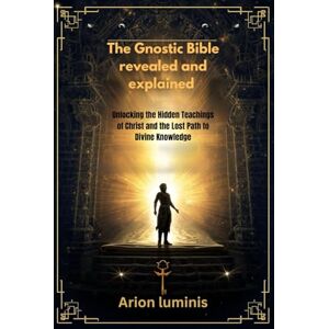 Luminis, Arion The Gnostic Bible revealed and explained: Unlocking the Hidden Teachings of Christ and the Lost Path to Divine Knowledge Luminis, Arion The Gnostic Bible revealed and explained: Unlocking the Hidden Teachings of Christ and the Lost Path to Divine Knowledge