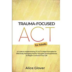Glover, Dr. Alice Trauma-Focused ACT for Adults: A Guide to Implementing TF-ACT's Major Principles for Effectively Managing Painful Thoughts and Experiences to Regain Control of Your Life Glover, Dr. Alice Trauma-Focused ACT for Adults: A Guide to Implementing TF-ACT's Major Principles for Effectively Managing Painful Thoughts and Experiences to Regain Control of Your Life