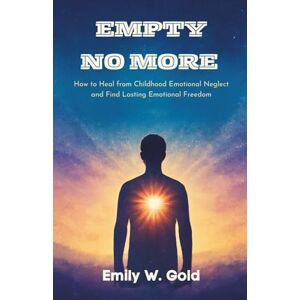 W. Gold, Emily Empty No More: How to Heal from Childhood Emotional Neglect and Find Lasting Emotional Freedom W. Gold, Emily Empty No More: How to Heal from Childhood Emotional Neglect and Find Lasting Emotional Freedom