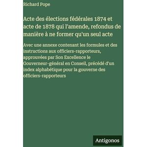 Pope, Richard Acte des élections fédérales 1874 et acte de 1878 qui l'amende, refondus de manière à ne former qu'un seul acte: Avec une annexe contenant les ... Son Excellence le Gouverneur-général en Co Pope, Richard Acte des élections fédérales 1874 et acte de 1878 qui l'amende, refondus de manière à ne former qu'un seul acte: Avec une annexe contenant les ... Son Excellence le Gouverneur-général en Co
