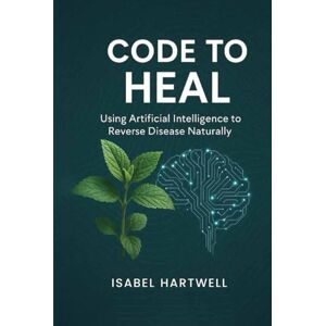 Hartwell, Isabel Code to Heal: Using Artificial Intelligence to Reverse Disease Naturally Hartwell, Isabel Code to Heal: Using Artificial Intelligence to Reverse Disease Naturally
