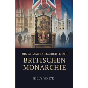 White, Billy DIE GESAMTE GESCHICHTE DER BRITISCHEN MONARCHIE: Tausend Jahre Erbfolgekriege, gefallene Throne und durch Blut geformte Reiche White, Billy DIE GESAMTE GESCHICHTE DER BRITISCHEN MONARCHIE: Tausend Jahre Erbfolgekriege, gefallene Throne und durch Blut geformte Reiche