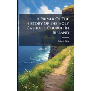 King, Robert A Primer Of The History Of The Holy Catholic Church In Ireland King, Robert A Primer Of The History Of The Holy Catholic Church In Ireland