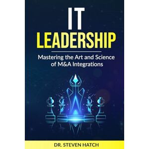 Hatch, Dr. Steven IT Leadership: Mastering the Art and Science of M&A Integrations Hatch, Dr. Steven IT Leadership: Mastering the Art and Science of M&A Integrations