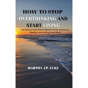J.P. LUKE, MARTHA HOW TO STOP OVERTHINKING AND START LIVING: The Step-by-Step Path to Mental Clarity, Emotional Freedom, and Lasting Inner Peace J.P. LUKE, MARTHA HOW TO STOP OVERTHINKING AND START LIVING: The Step-by-Step Path to Mental Clarity, Emotional Freedom, and Lasting Inner Peace