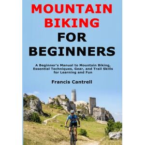 Cantrell, Francis Mountain Biking for Beginners: A Beginner's Manual to Mountain Biking, Essential Techniques, Gear, and Trail Skills for Learning and Fun Cantrell, Francis Mountain Biking for Beginners: A Beginner's Manual to Mountain Biking, Essential Techniques, Gear, and Trail Skills for Learning and Fun