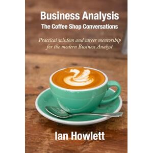 Howlett, Ian Business Analysis: The Coffee Shop Conversations: Practical wisdom and career mentorship for the modern Business Analyst Howlett, Ian Business Analysis: The Coffee Shop Conversations: Practical wisdom and career mentorship for the modern Business Analyst