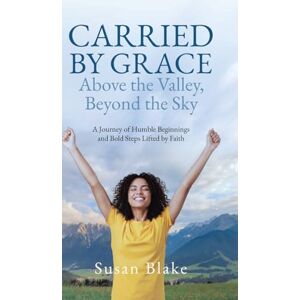 Blake, Susan Carried by Grace Above the Valley, Beyond the Sky: A Journey of Humble Beginnings and Bold Steps Lifted by Faith Blake, Susan Carried by Grace Above the Valley, Beyond the Sky: A Journey of Humble Beginnings and Bold Steps Lifted by Faith