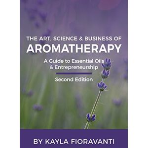 Fioravanti, Kayla The Art, Science and Business of Aromatherapy: Your Essential Oil & Entrepreneurship Guide Fioravanti, Kayla The Art, Science and Business of Aromatherapy: Your Essential Oil & Entrepreneurship Guide