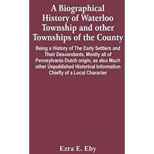 E Eby, Ezra A Biographical History Of Waterloo Township And Other Townships Of The County: Being A History Of The Early Settlers And Their Descendants, Mostly All ... Information Chiefly Of A Local Character E Eby, Ezra A Biographical History Of Waterloo Township And Other Townships Of The County: Being A History Of The Early Settlers And Their Descendants, Mostly All ... Information Chiefly Of A Local Character