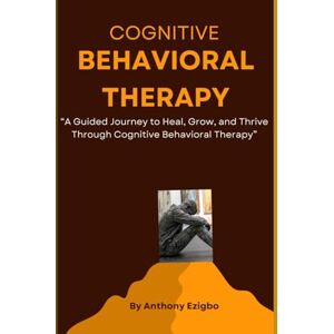 Ezigbo, Anthony Cognitive Behavioral Therapy: A Guided Journey to Heal, Grow, and Thrive Through Cognitive Behavioral Therapy Ezigbo, Anthony Cognitive Behavioral Therapy: A Guided Journey to Heal, Grow, and Thrive Through Cognitive Behavioral Therapy
