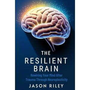 Riley, Jason The Resilient Brain: Rewiring Your Mind After Trauma Through Neuroplasticity Riley, Jason The Resilient Brain: Rewiring Your Mind After Trauma Through Neuroplasticity