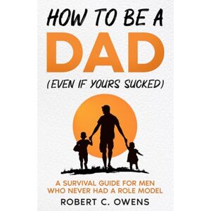 Owens, Robert C. How to Be a Dad (Even If Yours Sucked): A Survival Guide for Men Who Never Had a Role Model Owens, Robert C. How to Be a Dad (Even If Yours Sucked): A Survival Guide for Men Who Never Had a Role Model