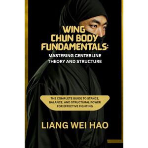 Hao, Liang Wei Wing Chun Body Fundamentals: Mastering Centerline Theory and Structure: The Complete Guide to Stance, Balance, and Structural Power for Effective Fighting Hao, Liang Wei Wing Chun Body Fundamentals: Mastering Centerline Theory and Structure: The Complete Guide to Stance, Balance, and Structural Power for Effective Fighting