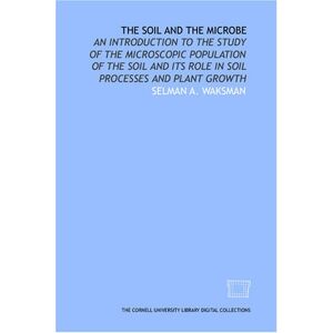 Waksman, Selman A. The soil and the microbe: an introduction to the study of the microscopic population of the soil and its role in soil processes and plant growth Waksman, Selman A. The soil and the microbe: an introduction to the study of the microscopic population of the soil and its role in soil processes and plant growth